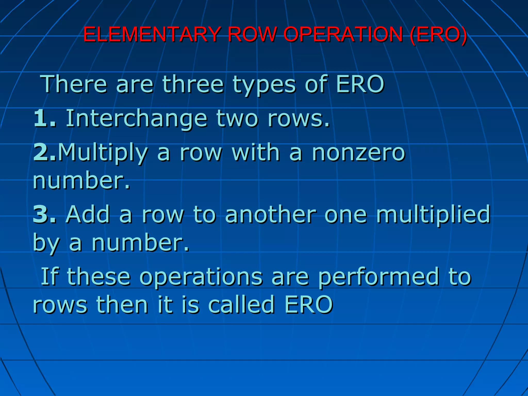 ELEMENTARY ROW OPERATION (ERO)ELEMENTARY ROW OPERATION (ERO)
There are three types of EROThere are three types of ERO
1.1. Interchange two rows.Interchange two rows.
2.2.Multiply a row with a nonzeroMultiply a row with a nonzero
number.number.
3.3. Add a row to another one multipliedAdd a row to another one multiplied
by a number.by a number.
If these operations are performed toIf these operations are performed to
rows then it is called EROrows then it is called ERO
 
