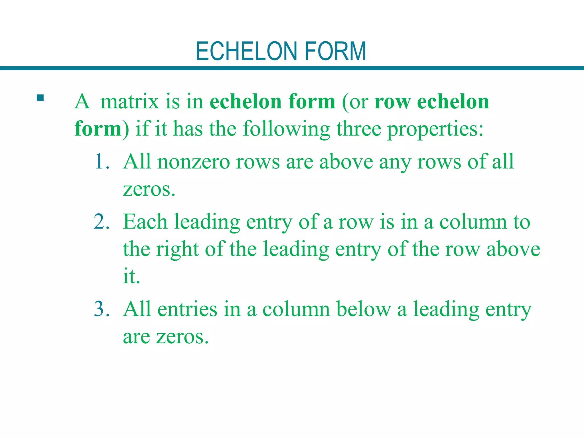 ECHELON FORM
 A matrix is in echelon form (or row echelon
form) if it has the following three properties:
1. All nonzero rows are above any rows of all
zeros.
2. Each leading entry of a row is in a column to
the right of the leading entry of the row above
it.
3. All entries in a column below a leading entry
are zeros.
 