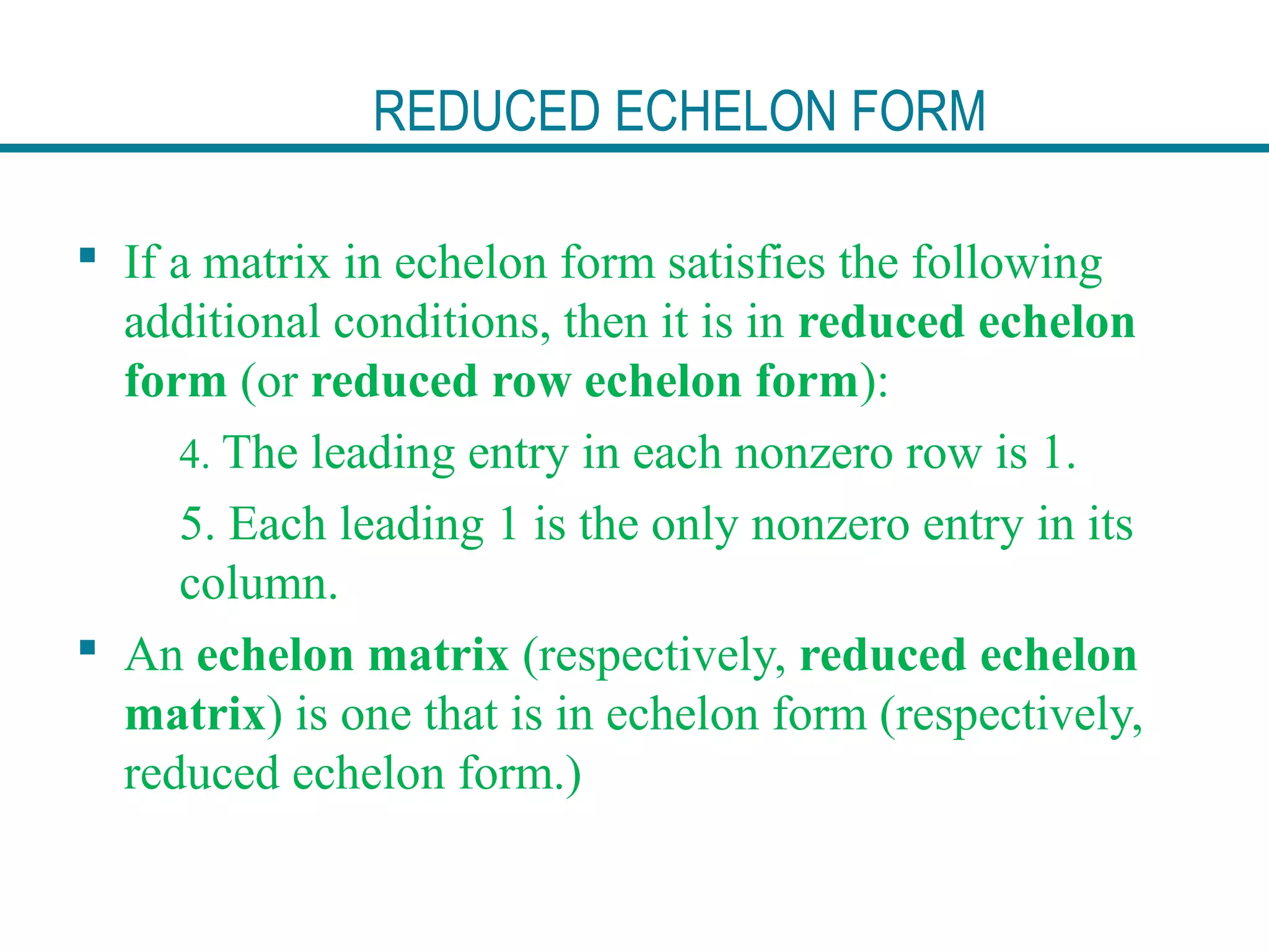 REDUCED ECHELON FORM
 If a matrix in echelon form satisfies the following
additional conditions, then it is in reduced echelon
form (or reduced row echelon form):
4. The leading entry in each nonzero row is 1.
5. Each leading 1 is the only nonzero entry in its
column.
 An echelon matrix (respectively, reduced echelon
matrix) is one that is in echelon form (respectively,
reduced echelon form.)
 