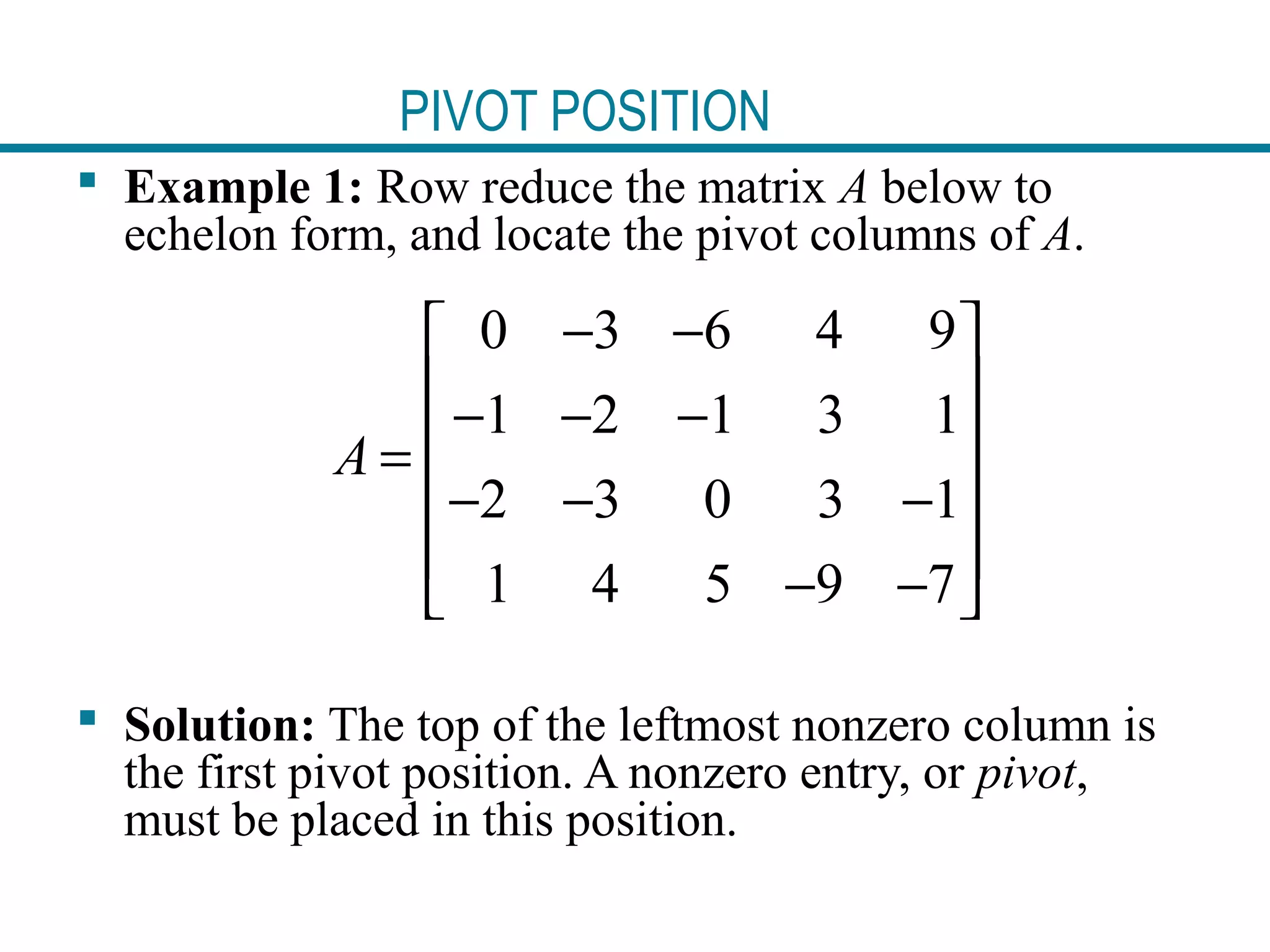 PIVOT POSITION
 Example 1: Row reduce the matrix A below to
echelon form, and locate the pivot columns of A.
 Solution: The top of the leftmost nonzero column is
the first pivot position. A nonzero entry, or pivot,
must be placed in this position.
0 3 6 4 9
1 2 1 3 1
2 3 0 3 1
1 4 5 9 7
A
− − 
 − − −
 =
− − − 
 − − 
 