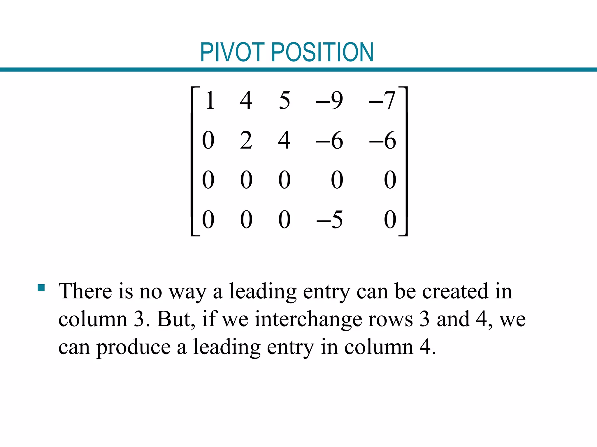 PIVOT POSITION
 There is no way a leading entry can be created in
column 3. But, if we interchange rows 3 and 4, we
can produce a leading entry in column 4.
1 4 5 9 7
0 2 4 6 6
0 0 0 0 0
0 0 0 5 0
− − 
 − −
 
 
 − 
 