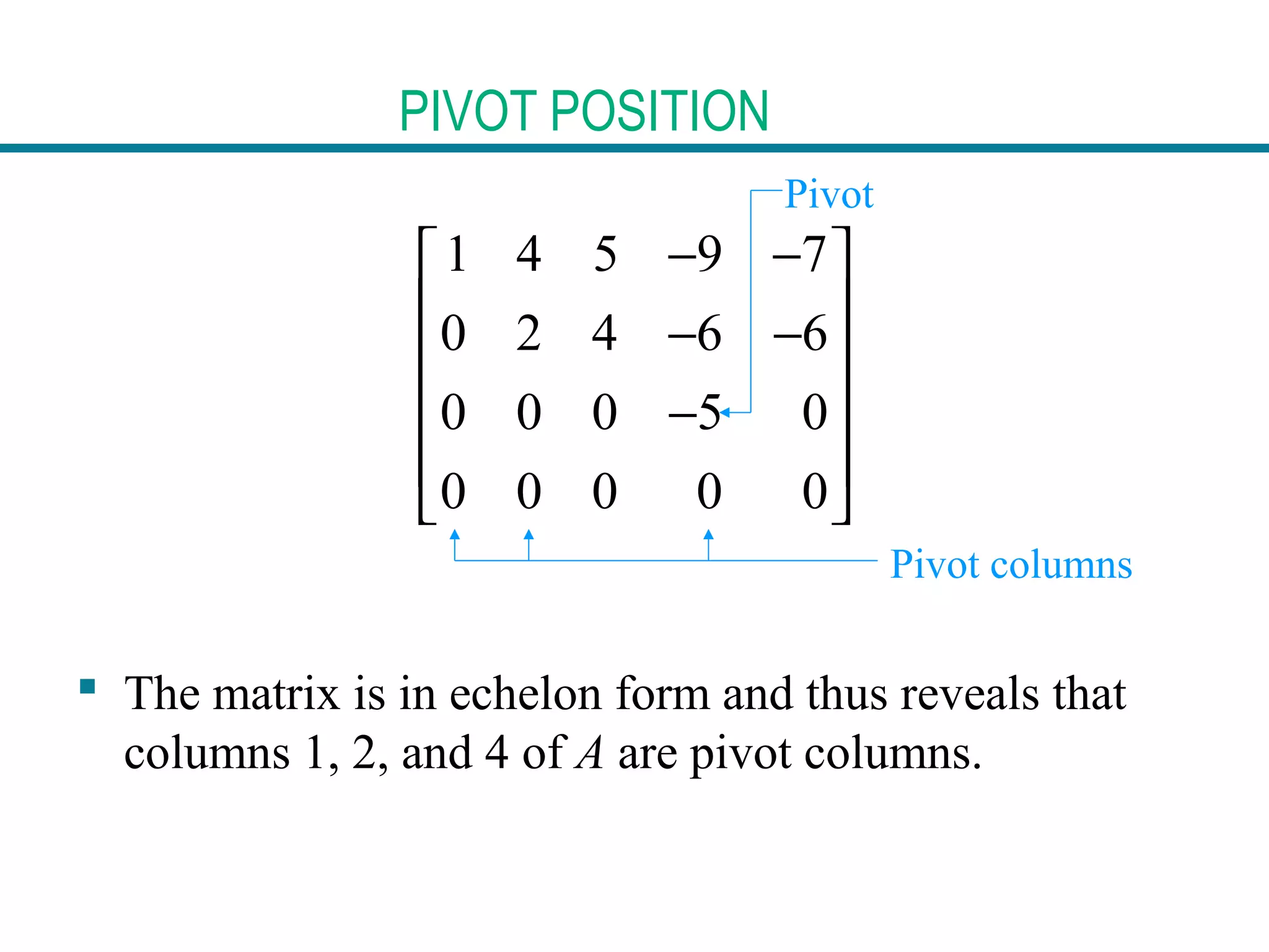 PIVOT POSITION
1 4 5 9 7
0 2 4 6 6
0 0 0 5 0
0 0 0 0 0
− − 
 − −
 
− 
 
 
 The matrix is in echelon form and thus reveals that
columns 1, 2, and 4 of A are pivot columns.
Pivot
Pivot columns
 