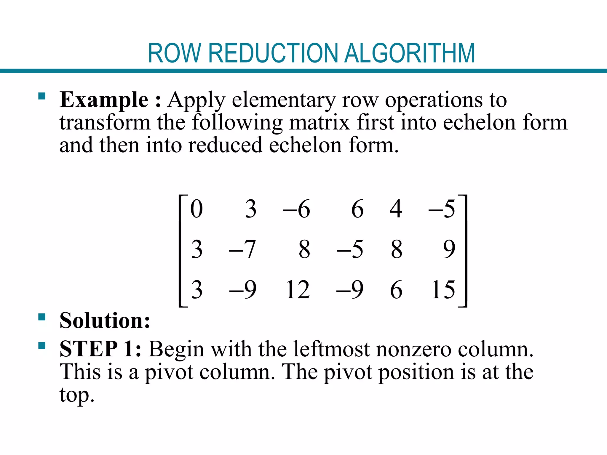 ROW REDUCTION ALGORITHM
 Example : Apply elementary row operations to
transform the following matrix first into echelon form
and then into reduced echelon form.
 Solution:
 STEP 1: Begin with the leftmost nonzero column.
This is a pivot column. The pivot position is at the
top.
0 3 6 6 4 5
3 7 8 5 8 9
3 9 12 9 6 15
− − 
 − −
 
− −  
 