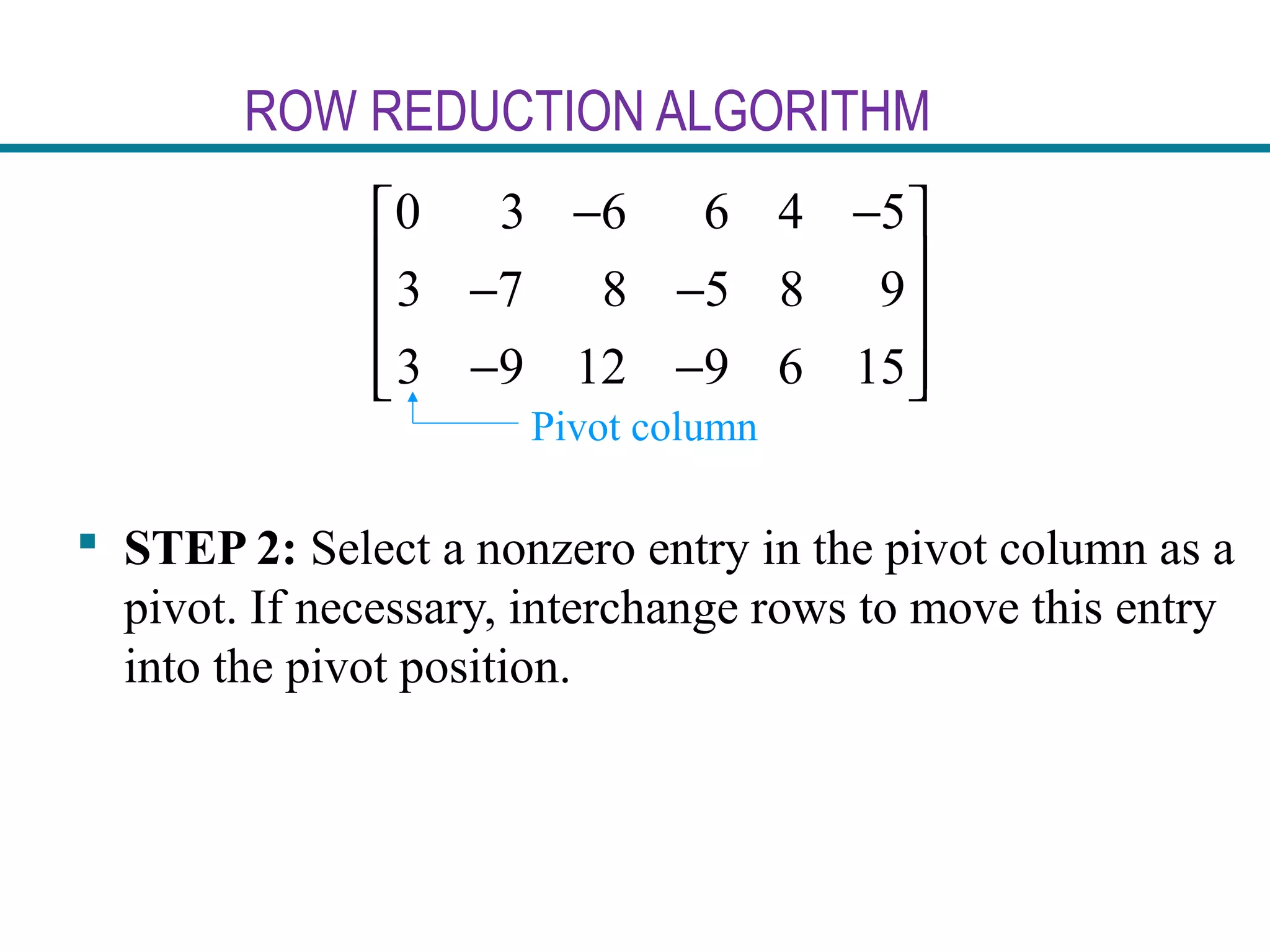 ROW REDUCTION ALGORITHM
 STEP 2: Select a nonzero entry in the pivot column as a
pivot. If necessary, interchange rows to move this entry
into the pivot position.
0 3 6 6 4 5
3 7 8 5 8 9
3 9 12 9 6 15
− − 
 − −
 
− −  
Pivot column
 