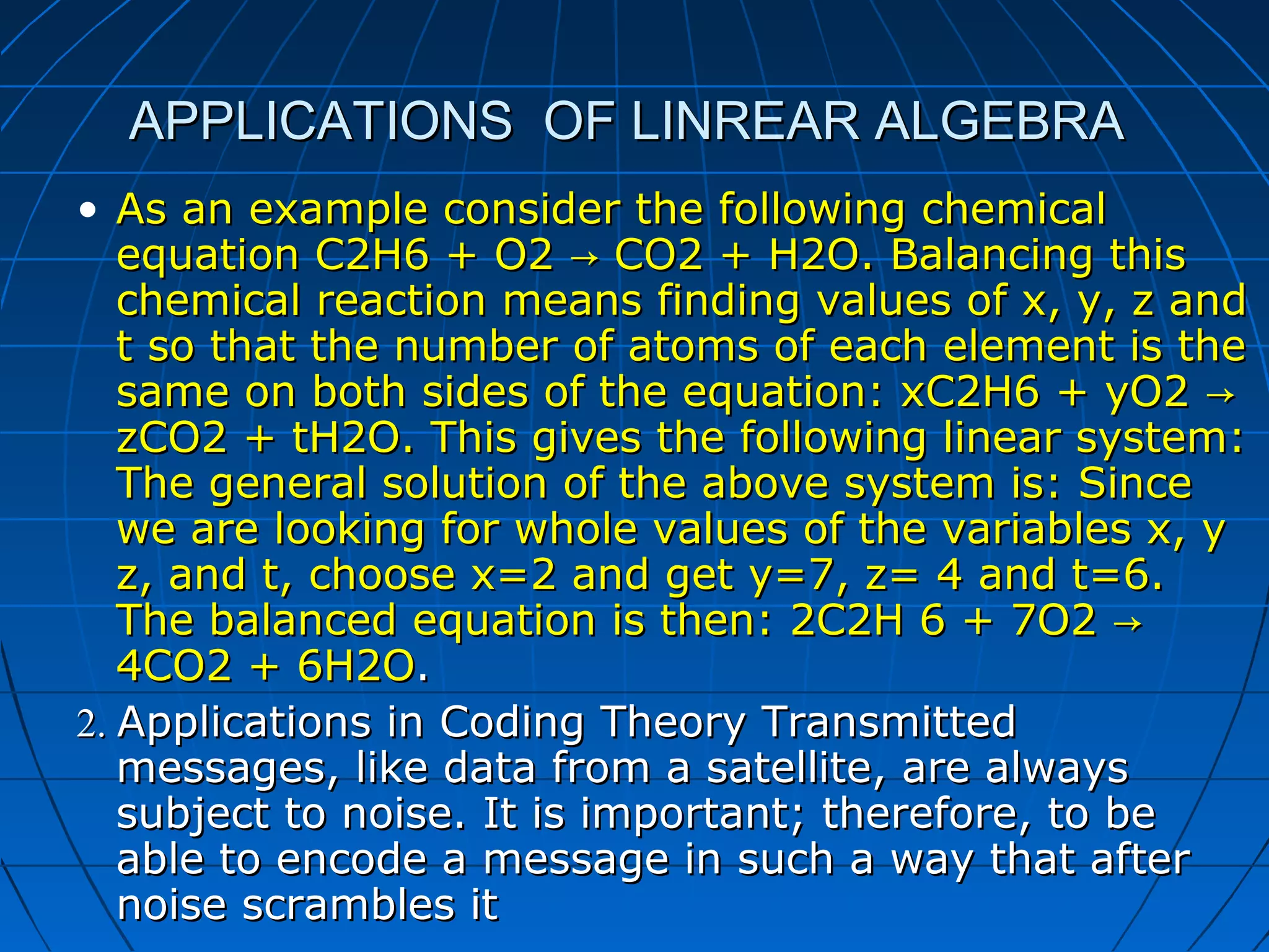APPLICATIONS OF LINREAR ALGEBRAAPPLICATIONS OF LINREAR ALGEBRA
• As an example consider the following chemicalAs an example consider the following chemical
equation C2H6 + O2 CO2 + H2O. Balancing this→equation C2H6 + O2 CO2 + H2O. Balancing this→
chemical reaction means finding values of x, y, z andchemical reaction means finding values of x, y, z and
t so that the number of atoms of each element is thet so that the number of atoms of each element is the
same on both sides of the equation: xC2H6 + yO2 →same on both sides of the equation: xC2H6 + yO2 →
zCO2 + tH2O. This gives the following linear system:zCO2 + tH2O. This gives the following linear system:
The general solution of the above system is: SinceThe general solution of the above system is: Since
we are looking for whole values of the variables x, ywe are looking for whole values of the variables x, y
z, and t, choose x=2 and get y=7, z= 4 and t=6.z, and t, choose x=2 and get y=7, z= 4 and t=6.
The balanced equation is then: 2C2H 6 + 7O2 →The balanced equation is then: 2C2H 6 + 7O2 →
4CO2 + 6H2O4CO2 + 6H2O..
2.2. Applications in Coding Theory TransmittedApplications in Coding Theory Transmitted
messages, like data from a satellite, are alwaysmessages, like data from a satellite, are always
subject to noise. It is important; therefore, to besubject to noise. It is important; therefore, to be
able to encode a message in such a way that afterable to encode a message in such a way that after
noise scrambles itnoise scrambles it
 
