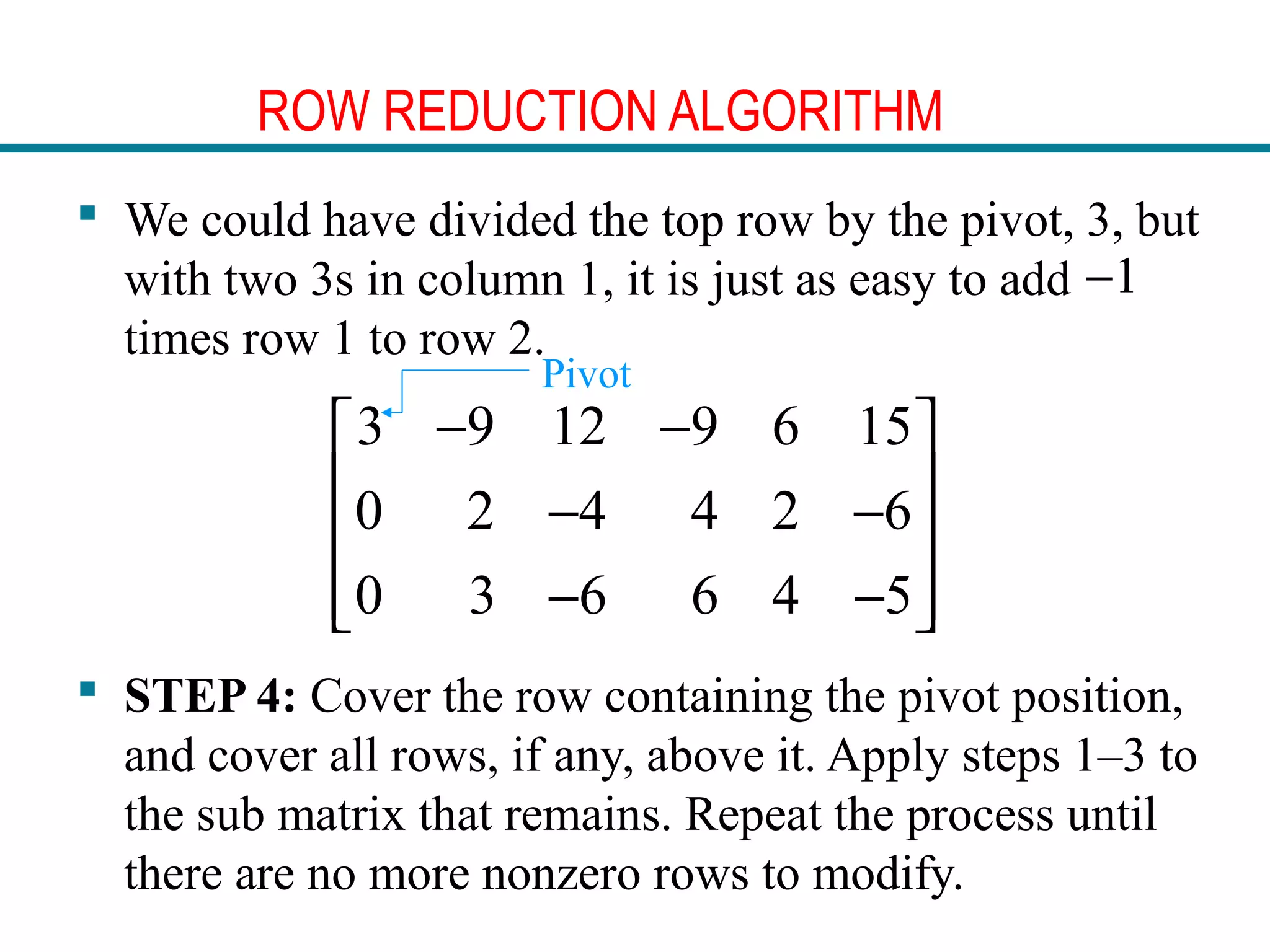 ROW REDUCTION ALGORITHM
 We could have divided the top row by the pivot, 3, but
with two 3s in column 1, it is just as easy to add
times row 1 to row 2.
 STEP 4: Cover the row containing the pivot position,
and cover all rows, if any, above it. Apply steps 1–3 to
the sub matrix that remains. Repeat the process until
there are no more nonzero rows to modify.
1−
3 9 12 9 6 15
0 2 4 4 2 6
0 3 6 6 4 5
− − 
 − −
 
− −  
Pivot
 