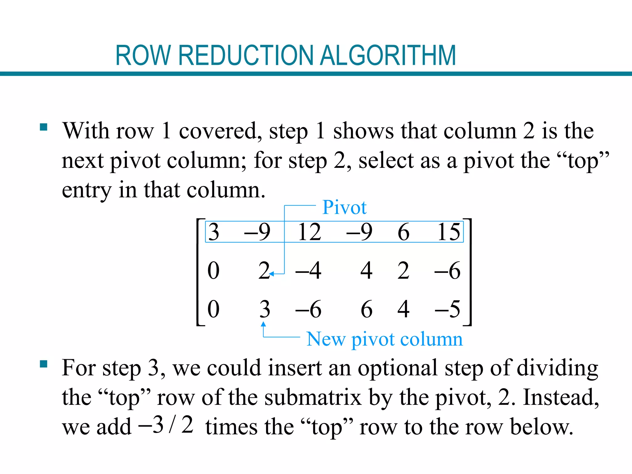 ROW REDUCTION ALGORITHM
 With row 1 covered, step 1 shows that column 2 is the
next pivot column; for step 2, select as a pivot the “top”
entry in that column.
 For step 3, we could insert an optional step of dividing
the “top” row of the submatrix by the pivot, 2. Instead,
we add times the “top” row to the row below.
3 9 12 9 6 15
0 2 4 4 2 6
0 3 6 6 4 5
− − 
 − −
 
− −  
Pivot
New pivot column
3/ 2−
 