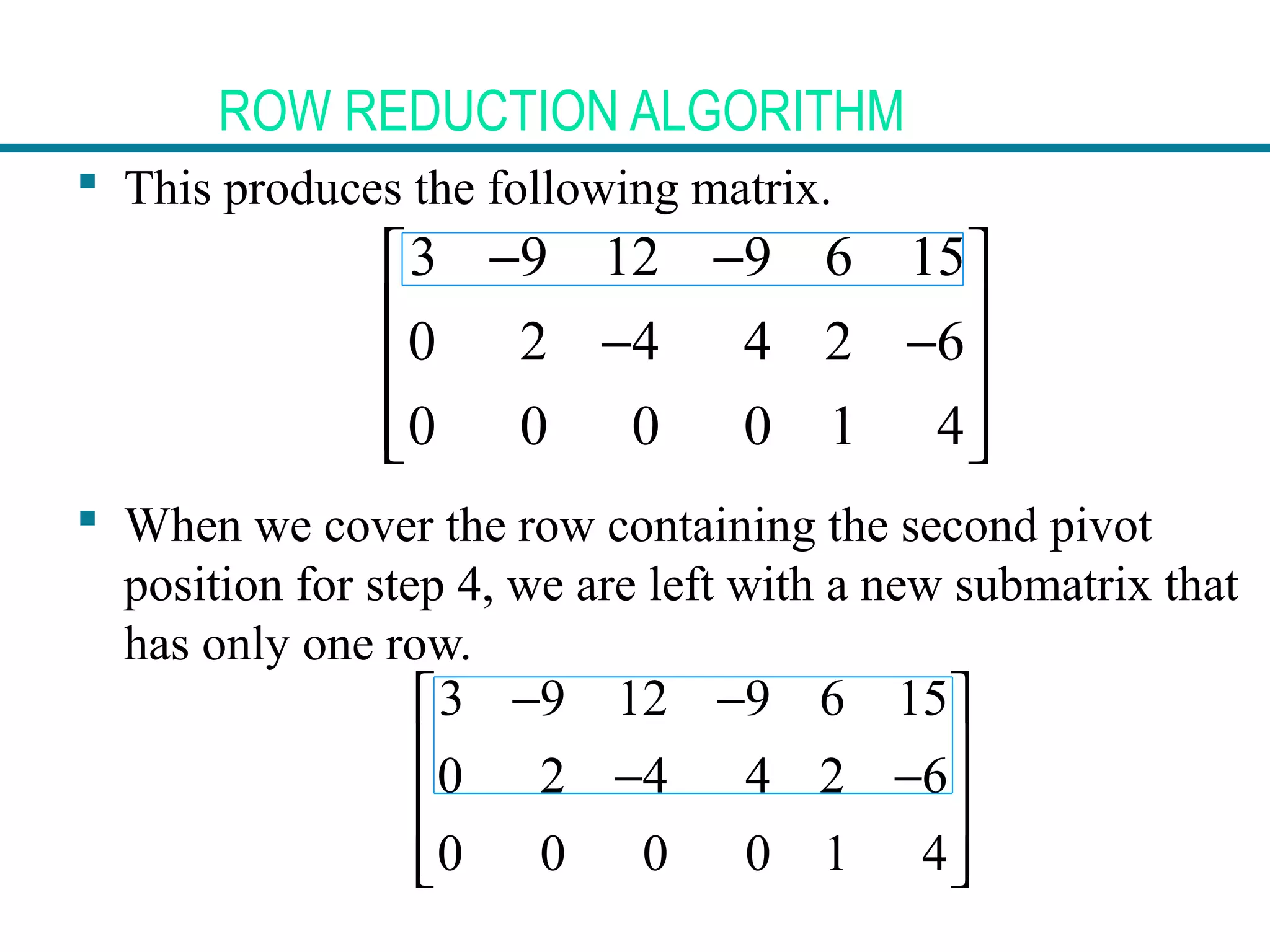 ROW REDUCTION ALGORITHM
 This produces the following matrix.
 When we cover the row containing the second pivot
position for step 4, we are left with a new submatrix that
has only one row.
3 9 12 9 6 15
0 2 4 4 2 6
0 0 0 0 1 4
− − 
 − −
 
  
3 9 12 9 6 15
0 2 4 4 2 6
0 0 0 0 1 4
− − 
 − −
 
  
 