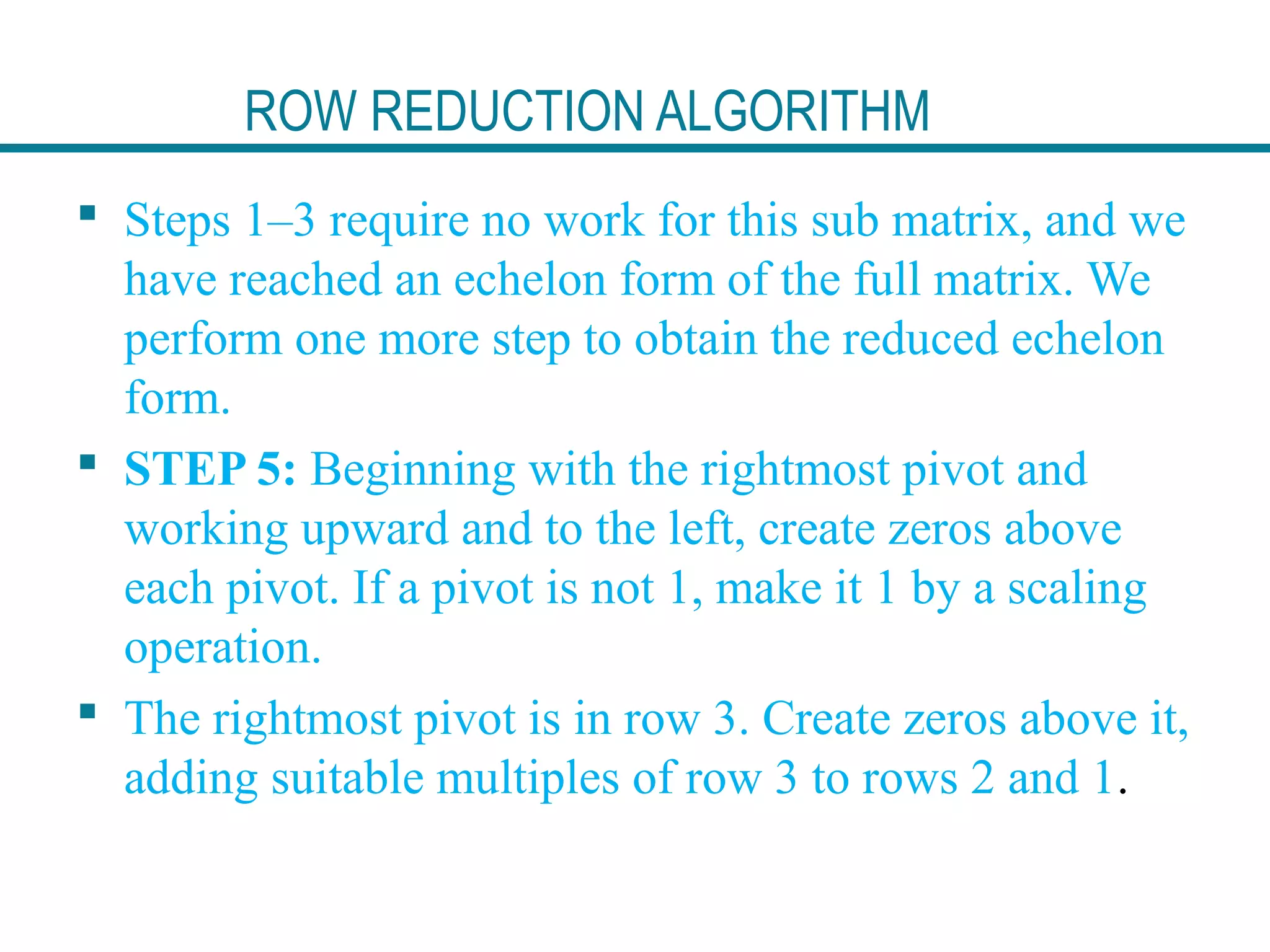 ROW REDUCTION ALGORITHM
 Steps 1–3 require no work for this sub matrix, and we
have reached an echelon form of the full matrix. We
perform one more step to obtain the reduced echelon
form.
 STEP 5: Beginning with the rightmost pivot and
working upward and to the left, create zeros above
each pivot. If a pivot is not 1, make it 1 by a scaling
operation.
 The rightmost pivot is in row 3. Create zeros above it,
adding suitable multiples of row 3 to rows 2 and 1.
 