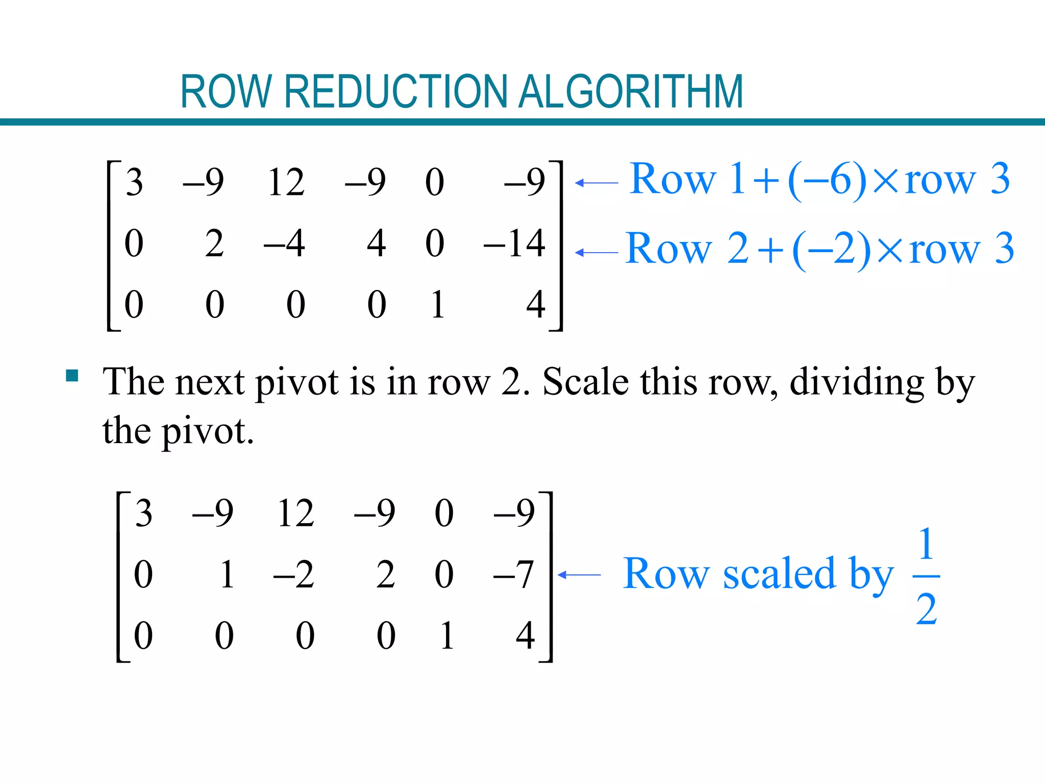 ROW REDUCTION ALGORITHM
3 9 12 9 0 9
0 2 4 4 0 14
0 0 0 0 1 4
− − − 
 − −
 
  
 The next pivot is in row 2. Scale this row, dividing by
the pivot.
Row 1 ( 6) row 3+ − ×
Row 2 ( 2) row 3+ − ×
3 9 12 9 0 9
0 1 2 2 0 7
0 0 0 0 1 4
− − − 
 − −
 
  
1
Row scaled by
2
 