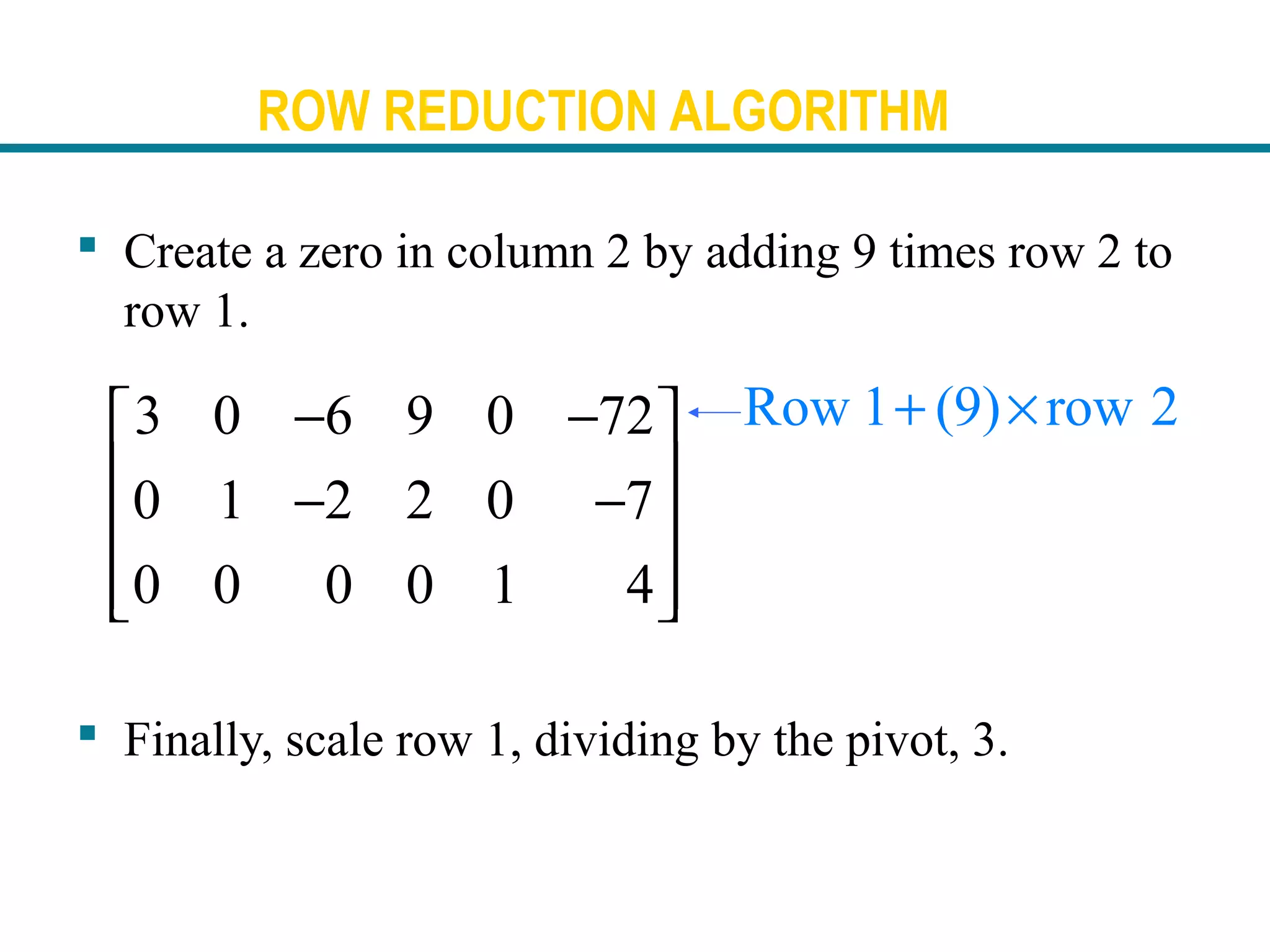 ROW REDUCTION ALGORITHM
 Create a zero in column 2 by adding 9 times row 2 to
row 1.
 Finally, scale row 1, dividing by the pivot, 3.
Row 1 (9) row 2+ ×3 0 6 9 0 72
0 1 2 2 0 7
0 0 0 0 1 4
− − 
 − −
 
  
 