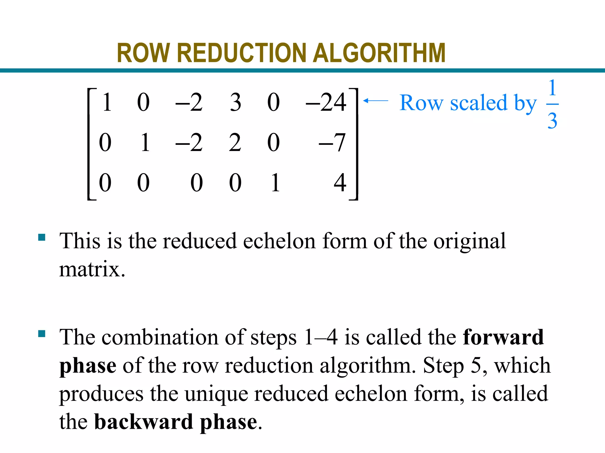 ROW REDUCTION ALGORITHM
 This is the reduced echelon form of the original
matrix.
 The combination of steps 1–4 is called the forward
phase of the row reduction algorithm. Step 5, which
produces the unique reduced echelon form, is called
the backward phase.
1 0 2 3 0 24
0 1 2 2 0 7
0 0 0 0 1 4
− − 
 − −
 
  
1
Row scaled by
3
 