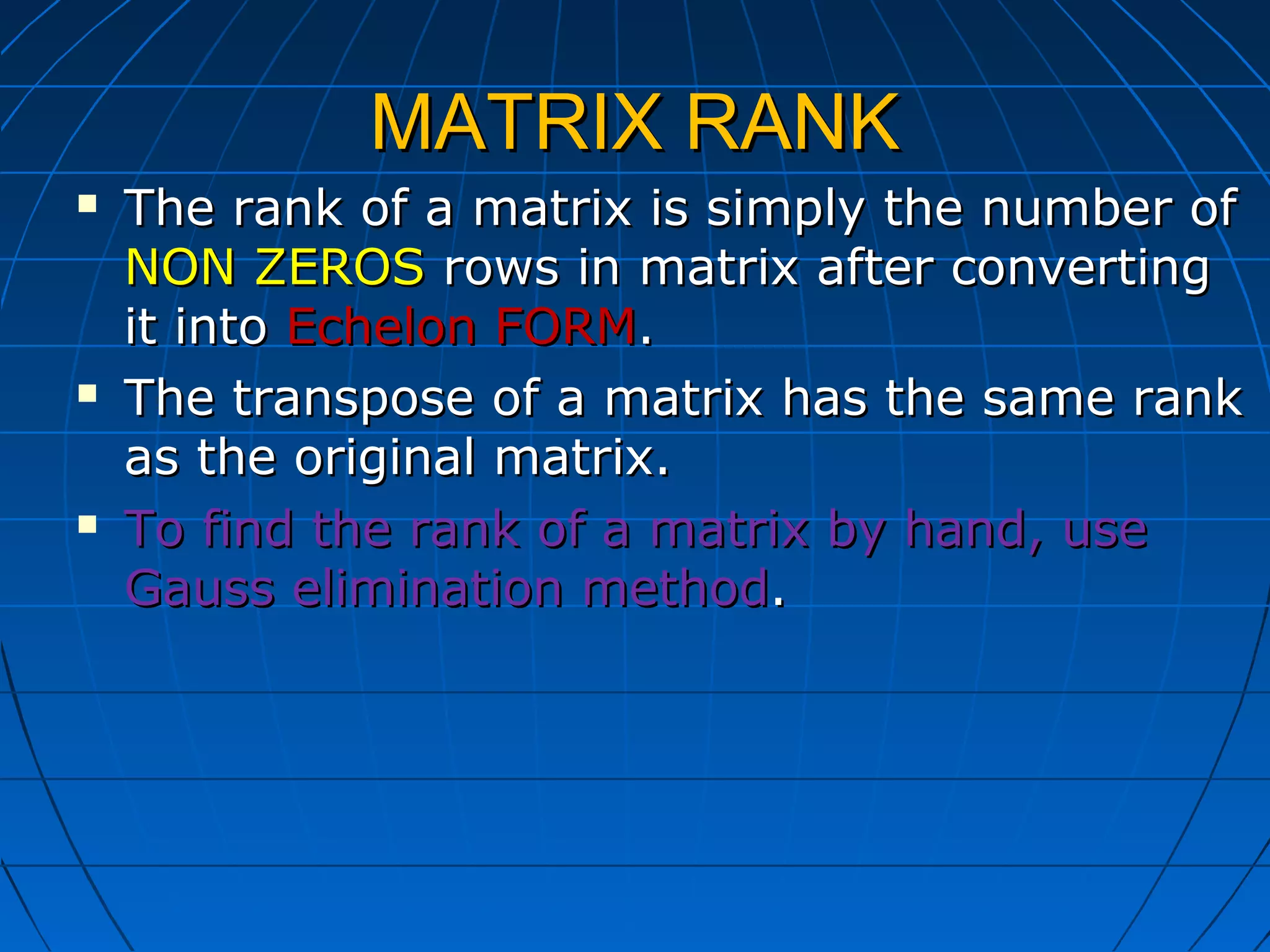 MATRIX RANKMATRIX RANK
 The rank of a matrix is simply the number ofThe rank of a matrix is simply the number of
NON ZEROSNON ZEROS rows in matrix after convertingrows in matrix after converting
it intoit into Echelon FORMEchelon FORM..
 The transpose of a matrix has the same rankThe transpose of a matrix has the same rank
as the original matrix.as the original matrix.
 To find the rank of a matrix by hand, useTo find the rank of a matrix by hand, use
Gauss elimination methodGauss elimination method..
 