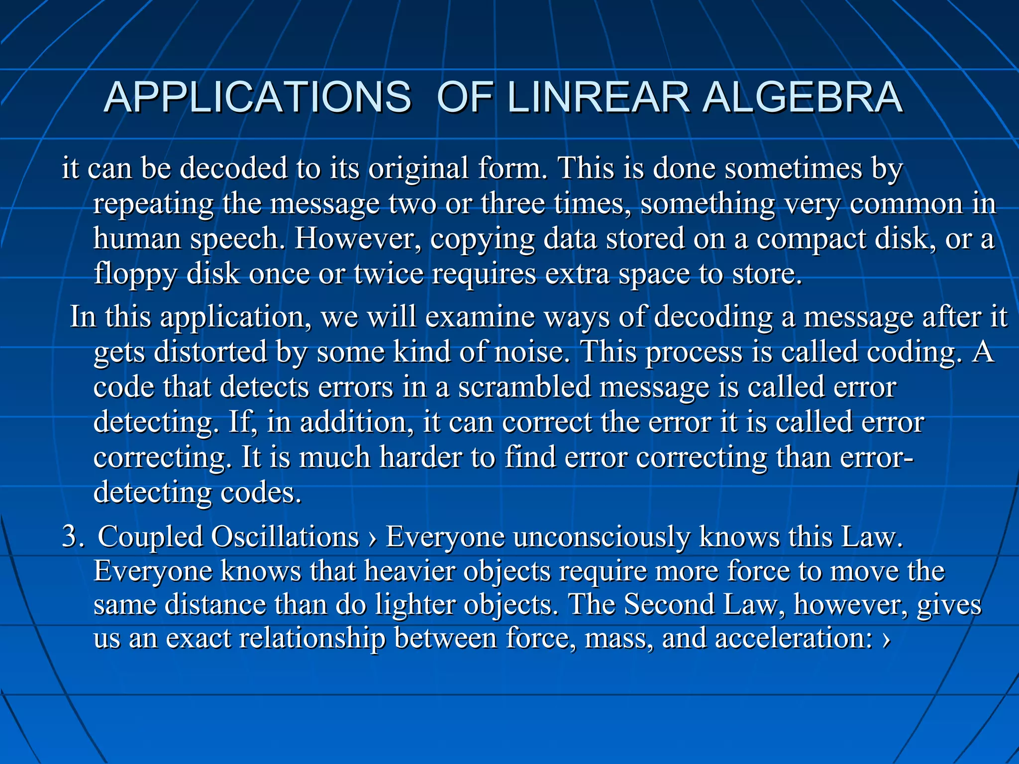 APPLICATIONS OF LINREAR ALGEBRAAPPLICATIONS OF LINREAR ALGEBRA
it can be decoded to its original form. This is done sometimes byit can be decoded to its original form. This is done sometimes by
repeating the message two or three times, something very common inrepeating the message two or three times, something very common in
human speech. However, copying data stored on a compact disk, or ahuman speech. However, copying data stored on a compact disk, or a
floppy disk once or twice requires extra space to store.floppy disk once or twice requires extra space to store.
In this application, we will examine ways of decoding a message after itIn this application, we will examine ways of decoding a message after it
gets distorted by some kind of noise. This process is called coding. Agets distorted by some kind of noise. This process is called coding. A
code that detects errors in a scrambled message is called errorcode that detects errors in a scrambled message is called error
detecting. If, in addition, it can correct the error it is called errordetecting. If, in addition, it can correct the error it is called error
correcting. It is much harder to find error correcting than error-correcting. It is much harder to find error correcting than error-
detecting codes.detecting codes.
3.3. Coupled Oscillations › Everyone unconsciously knows this Law.Coupled Oscillations › Everyone unconsciously knows this Law.
Everyone knows that heavier objects require more force to move theEveryone knows that heavier objects require more force to move the
same distance than do lighter objects. The Second Law, however, givessame distance than do lighter objects. The Second Law, however, gives
us an exact relationship between force, mass, and acceleration: ›us an exact relationship between force, mass, and acceleration: ›
 