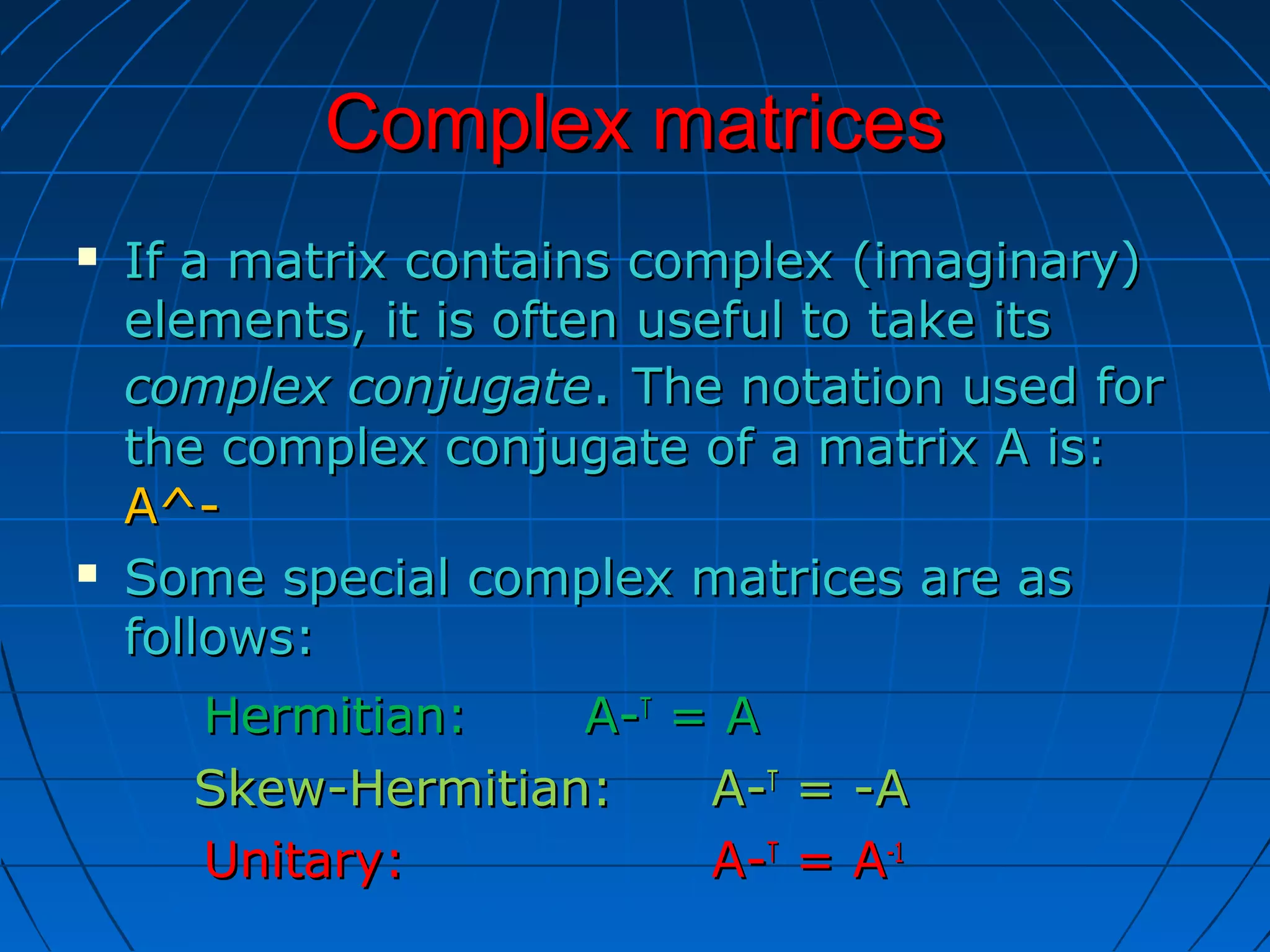 Complex matricesComplex matrices
 If a matrix contains complex (imaginary)If a matrix contains complex (imaginary)
elements, it is often useful to take itselements, it is often useful to take its
complex conjugatecomplex conjugate.. The notation used forThe notation used for
the complex conjugate of a matrix A is:the complex conjugate of a matrix A is:
A^-A^-
 Some special complex matrices are asSome special complex matrices are as
follows:follows:
Hermitian:Hermitian: A-A-TT
= A= A
Skew-Hermitian:Skew-Hermitian: A-A-TT
= -A= -A
Unitary:Unitary: A-A-TT
= A= A-1-1
 