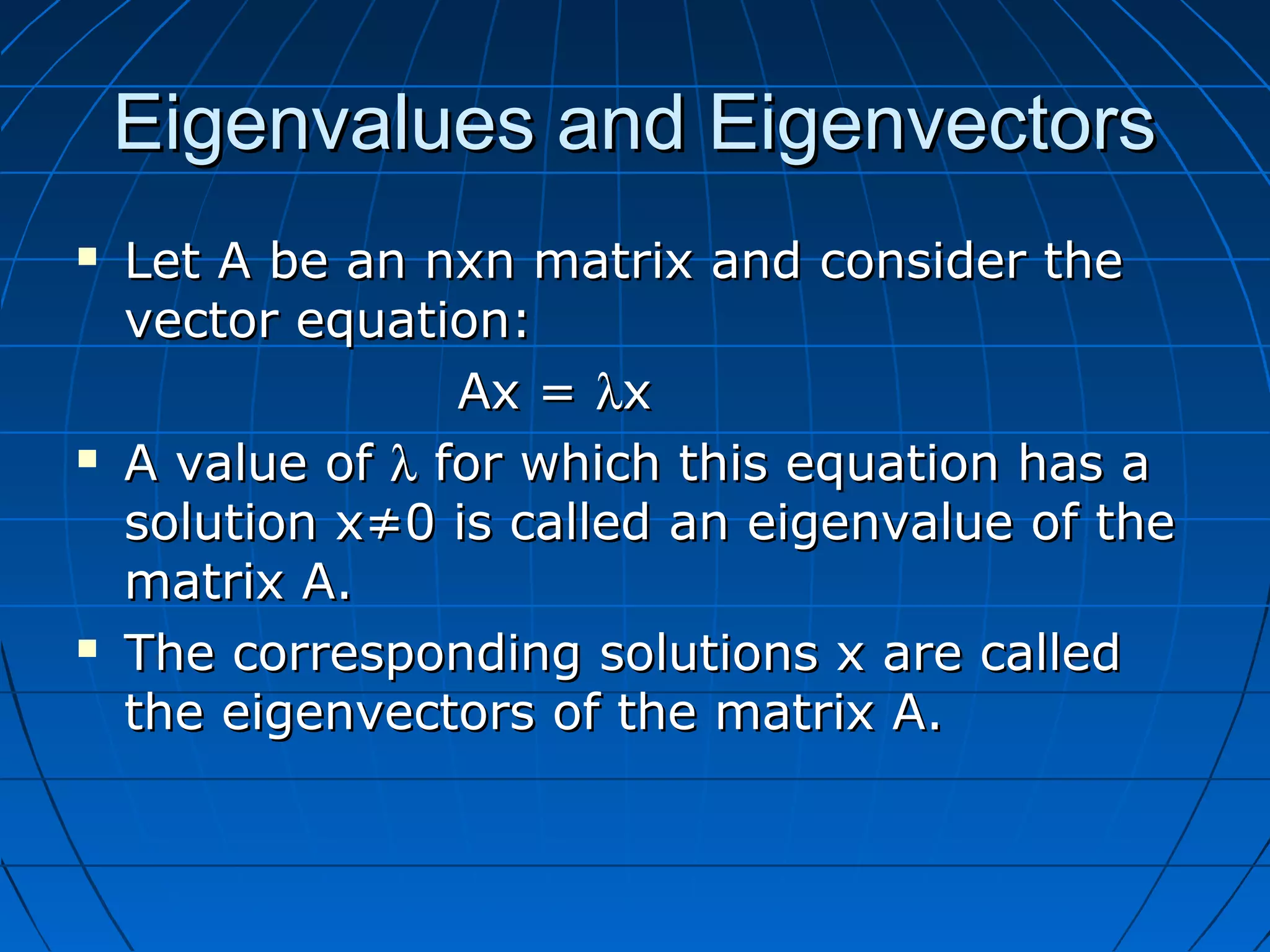 Eigenvalues and EigenvectorsEigenvalues and Eigenvectors
 Let A be an nxn matrix and consider theLet A be an nxn matrix and consider the
vector equation:vector equation:
Ax =Ax = λλxx
 A value ofA value of λλ for which this equation has afor which this equation has a
solution x≠0 is called an eigenvalue of thesolution x≠0 is called an eigenvalue of the
matrix A.matrix A.
 The corresponding solutions x are calledThe corresponding solutions x are called
the eigenvectors of the matrix A.the eigenvectors of the matrix A.
 