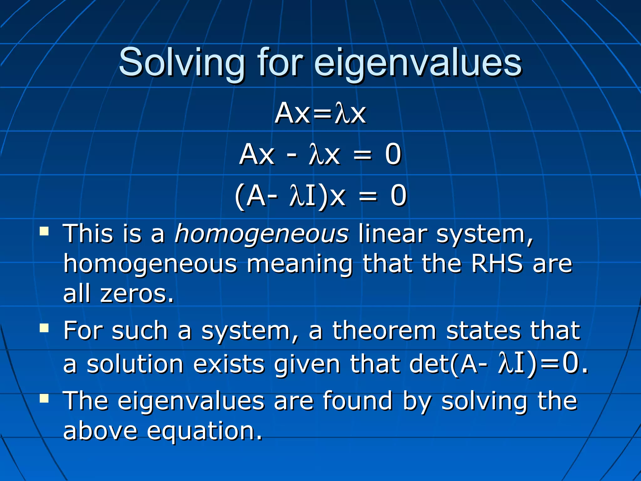 Solving for eigenvaluesSolving for eigenvalues
Ax=Ax=λλxx
Ax -Ax - λλx = 0x = 0
(A-(A- λλI)x = 0I)x = 0
 This is aThis is a homogeneoushomogeneous linear system,linear system,
homogeneous meaning that the RHS arehomogeneous meaning that the RHS are
all zeros.all zeros.
 For such a system, a theorem states thatFor such a system, a theorem states that
a solution exists given that det(A-a solution exists given that det(A- λλI)=0.I)=0.
 The eigenvalues are found by solving theThe eigenvalues are found by solving the
above equation.above equation.
 