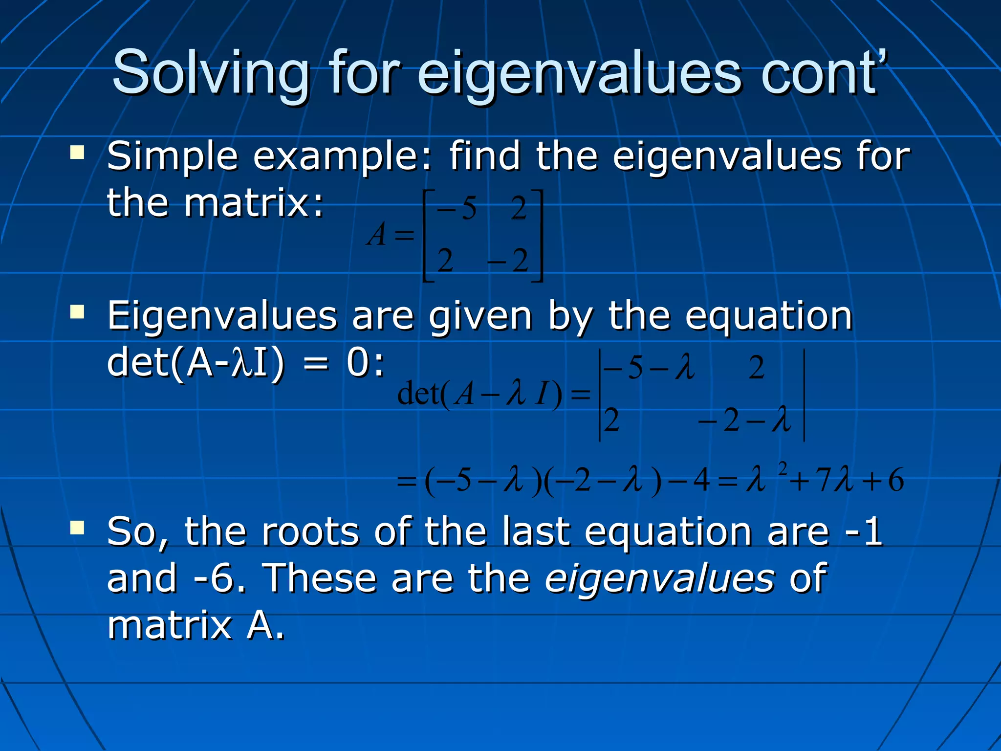 Solving for eigenvalues cont’Solving for eigenvalues cont’
 Simple example: find the eigenvalues forSimple example: find the eigenvalues for
the matrix:the matrix:
 Eigenvalues are given by the equationEigenvalues are given by the equation
det(A-det(A-λλI) = 0:I) = 0:
 So, the roots of the last equation are -1So, the roots of the last equation are -1
and -6. These are theand -6. These are the eigenvalueseigenvalues ofof
matrix A.matrix A.






−
−
=
22
25
A
674)2)(5(
22
25
)det(
2
++=−−−−−=
−−
−−
=−
λλλλ
λ
λ
λ IA
 