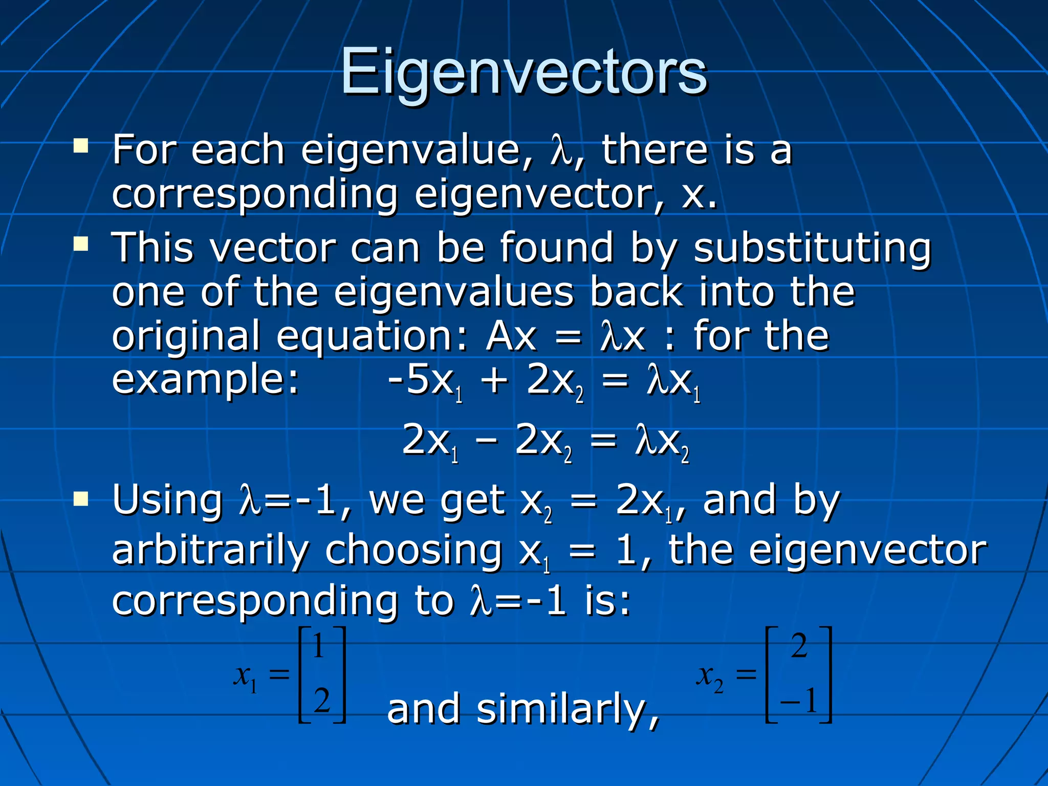 EigenvectorsEigenvectors
 For each eigenvalue,For each eigenvalue, λλ, there is a, there is a
corresponding eigenvector, x.corresponding eigenvector, x.
 This vector can be found by substitutingThis vector can be found by substituting
one of the eigenvalues back into theone of the eigenvalues back into the
original equation: Ax =original equation: Ax = λλx : for thex : for the
example:example: -5x-5x11 + 2x+ 2x22 == λλxx11
2x2x11 – 2x– 2x22 == λλxx22
 UsingUsing λλ=-1, we get x=-1, we get x22 = 2x= 2x11, and by, and by
arbitrarily choosing xarbitrarily choosing x11 = 1, the eigenvector= 1, the eigenvector
corresponding tocorresponding to λλ=-1 is:=-1 is:
and similarly,and similarly,






=
2
1
1x 





−
=
1
2
2x
 