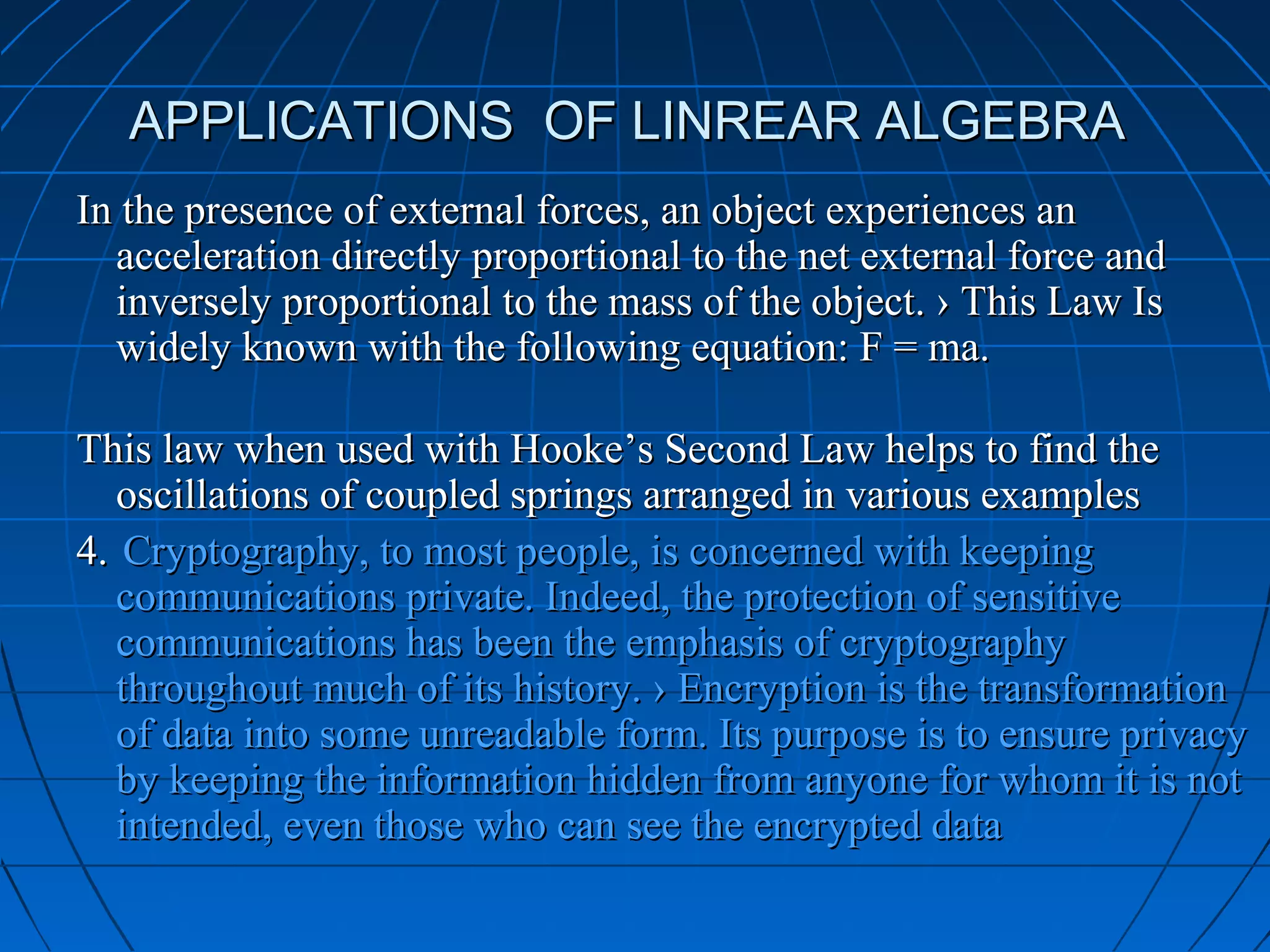 APPLICATIONS OF LINREAR ALGEBRAAPPLICATIONS OF LINREAR ALGEBRA
In the presence of external forces, an object experiences anIn the presence of external forces, an object experiences an
acceleration directly proportional to the net external force andacceleration directly proportional to the net external force and
inversely proportional to the mass of the object. › This Law Isinversely proportional to the mass of the object. › This Law Is
widely known with the following equation: F = ma.widely known with the following equation: F = ma.
This law when used with Hooke’s Second Law helps to find theThis law when used with Hooke’s Second Law helps to find the
oscillations of coupled springs arranged in various examplesoscillations of coupled springs arranged in various examples
4.4. Cryptography, to most people, is concerned with keepingCryptography, to most people, is concerned with keeping
communications private. Indeed, the protection of sensitivecommunications private. Indeed, the protection of sensitive
communications has been the emphasis of cryptographycommunications has been the emphasis of cryptography
throughout much of its history. › Encryption is the transformationthroughout much of its history. › Encryption is the transformation
of data into some unreadable form. Its purpose is to ensure privacyof data into some unreadable form. Its purpose is to ensure privacy
by keeping the information hidden from anyone for whom it is notby keeping the information hidden from anyone for whom it is not
intended, even those who can see the encrypted dataintended, even those who can see the encrypted data
 