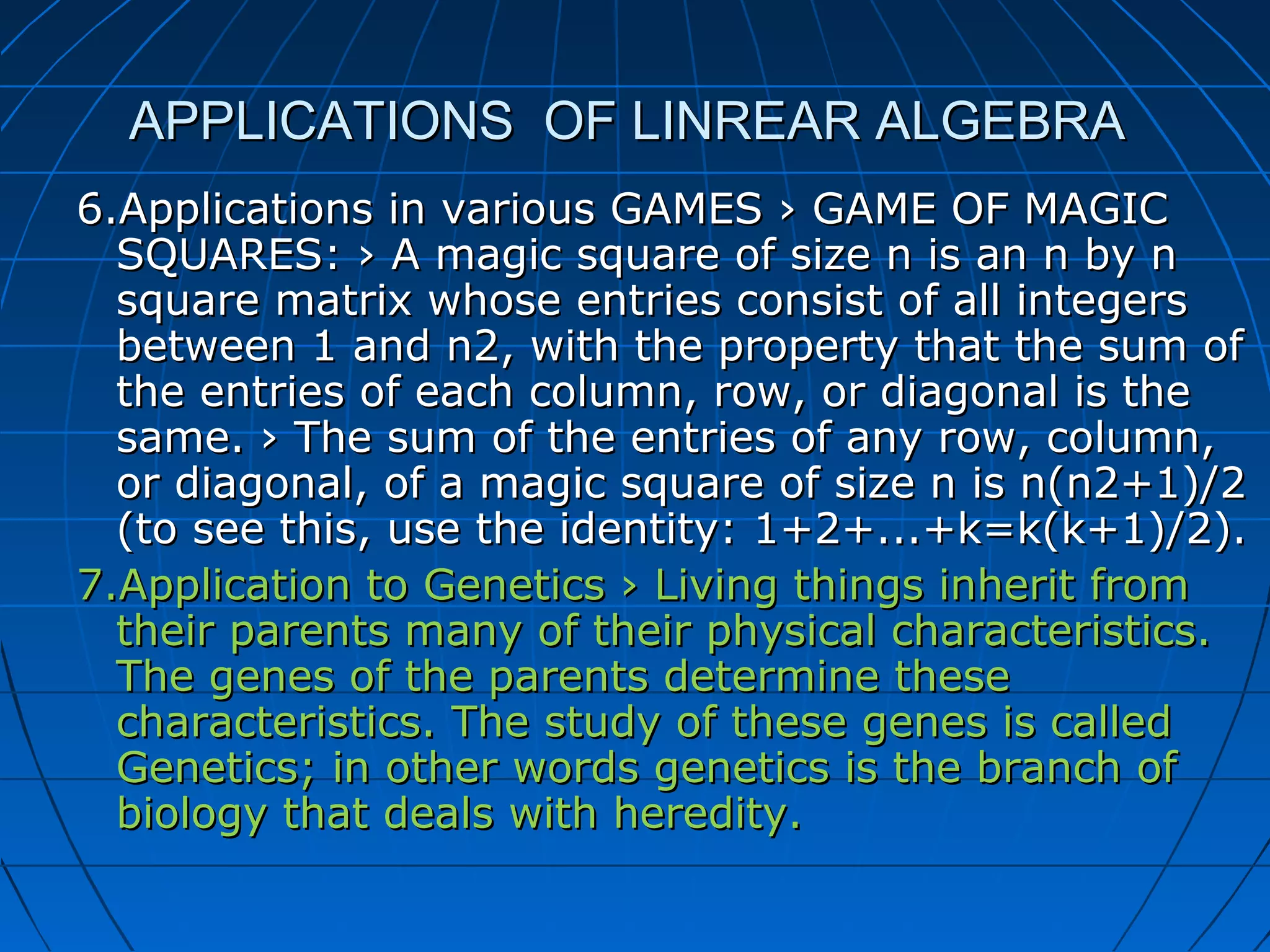 APPLICATIONS OF LINREAR ALGEBRAAPPLICATIONS OF LINREAR ALGEBRA
6.Applications in various GAMES › GAME OF MAGIC6.Applications in various GAMES › GAME OF MAGIC
SQUARES: › A magic square of size n is an n by nSQUARES: › A magic square of size n is an n by n
square matrix whose entries consist of all integerssquare matrix whose entries consist of all integers
between 1 and n2, with the property that the sum ofbetween 1 and n2, with the property that the sum of
the entries of each column, row, or diagonal is thethe entries of each column, row, or diagonal is the
same. › The sum of the entries of any row, column,same. › The sum of the entries of any row, column,
or diagonal, of a magic square of size n is n(n2+1)/2or diagonal, of a magic square of size n is n(n2+1)/2
(to see this, use the identity: 1+2+...+k=k(k+1)/2).(to see this, use the identity: 1+2+...+k=k(k+1)/2).
7.Application to Genetics › Living things inherit from7.Application to Genetics › Living things inherit from
their parents many of their physical characteristics.their parents many of their physical characteristics.
The genes of the parents determine theseThe genes of the parents determine these
characteristics. The study of these genes is calledcharacteristics. The study of these genes is called
Genetics; in other words genetics is the branch ofGenetics; in other words genetics is the branch of
biology that deals with heredity.biology that deals with heredity.
 