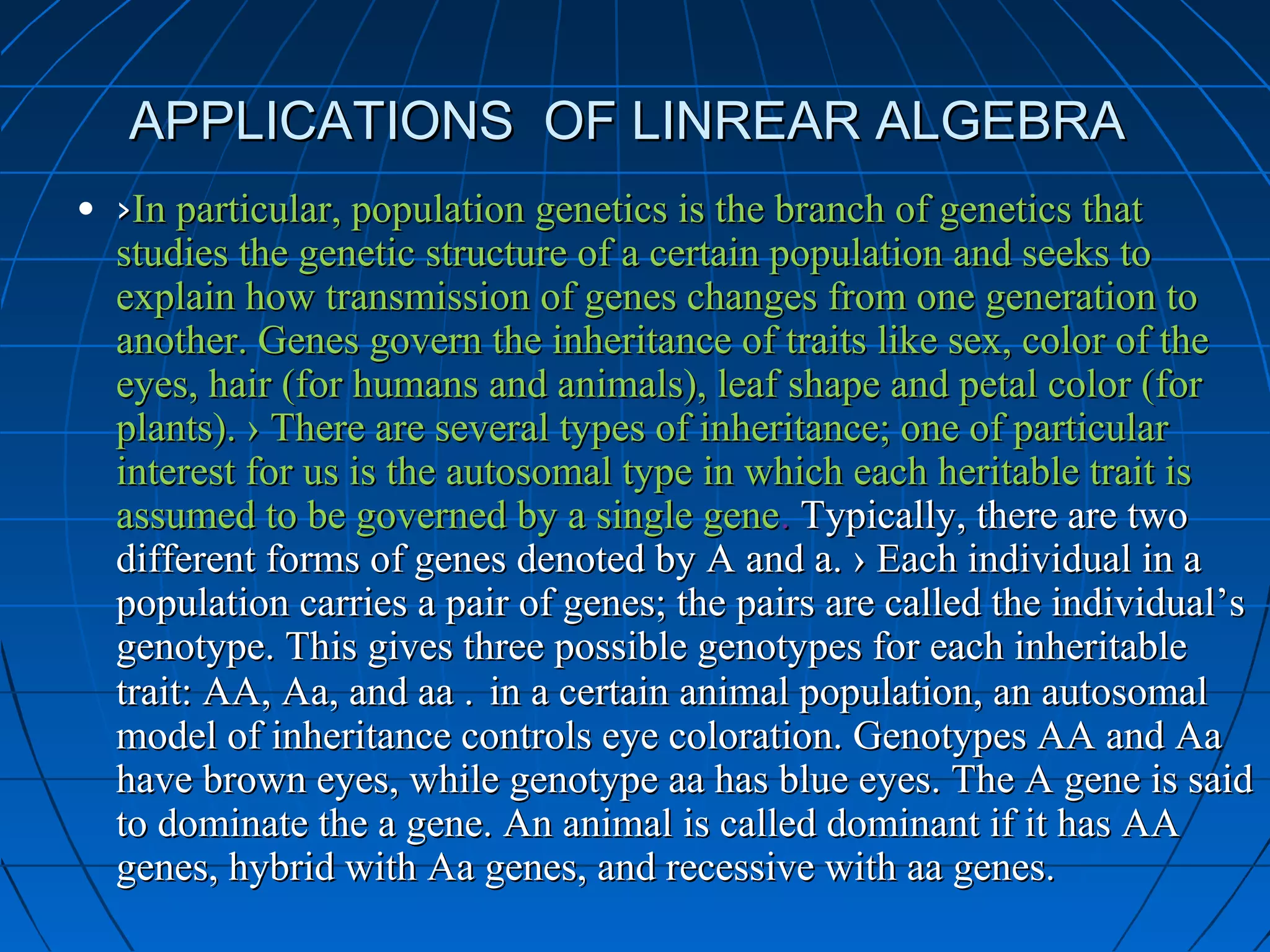 APPLICATIONS OF LINREAR ALGEBRAAPPLICATIONS OF LINREAR ALGEBRA
• ››In particular, population genetics is the branch of genetics thatIn particular, population genetics is the branch of genetics that
studies the genetic structure of a certain population and seeks tostudies the genetic structure of a certain population and seeks to
explain how transmission of genes changes from one generation toexplain how transmission of genes changes from one generation to
another. Genes govern the inheritance of traits like sex, color of theanother. Genes govern the inheritance of traits like sex, color of the
eyes, hair (for humans and animals), leaf shape and petal color (foreyes, hair (for humans and animals), leaf shape and petal color (for
plants). › There are several types of inheritance; one of particularplants). › There are several types of inheritance; one of particular
interest for us is the autosomal type in which each heritable trait isinterest for us is the autosomal type in which each heritable trait is
assumed to be governed by a single geneassumed to be governed by a single gene.. Typically, there are twoTypically, there are two
different forms of genes denoted by A and a. › Each individual in adifferent forms of genes denoted by A and a. › Each individual in a
population carries a pair of genes; the pairs are called the individual’spopulation carries a pair of genes; the pairs are called the individual’s
genotype. This gives three possible genotypes for each inheritablegenotype. This gives three possible genotypes for each inheritable
trait: AA, Aa, and aa .trait: AA, Aa, and aa . in a certain animal population, an autosomalin a certain animal population, an autosomal
model of inheritance controls eye coloration. Genotypes AA and Aamodel of inheritance controls eye coloration. Genotypes AA and Aa
have brown eyes, while genotype aa has blue eyes. The A gene is saidhave brown eyes, while genotype aa has blue eyes. The A gene is said
to dominate the a gene. An animal is called dominant if it has AAto dominate the a gene. An animal is called dominant if it has AA
genes, hybrid with Aa genes, and recessive with aa genes.genes, hybrid with Aa genes, and recessive with aa genes.
 