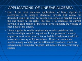APPLICATIONS OF LINREAR ALGEBRAAPPLICATIONS OF LINREAR ALGEBRA
• One of the most important applications of linear algebra toOne of the most important applications of linear algebra to
electronics is to analyze electronic circuits that cannot beelectronics is to analyze electronic circuits that cannot be
described using the rules for resistors in series or parallel such asdescribed using the rules for resistors in series or parallel such as
the one shown to the right. The goal is to calculate the currentthe one shown to the right. The goal is to calculate the current
flowing in each branch of the circuit or to calculate the voltage atflowing in each branch of the circuit or to calculate the voltage at
each node of the circuit.each node of the circuit.
• Linear algebra is used in engineering to solve problems thatLinear algebra is used in engineering to solve problems that
involve multiple complex equations. In the petroleum industry,involve multiple complex equations. In the petroleum industry,
engineers must model reservoirs to find the conditions needed toengineers must model reservoirs to find the conditions needed to
maximize recovery of hydrocarbons. Reservoir simulationmaximize recovery of hydrocarbons. Reservoir simulation
involves many complex partial differential equations, which areinvolves many complex partial differential equations, which are
solved using a computer program that models the reservoir beingsolved using a computer program that models the reservoir being
studiedstudied
 