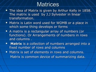 MatricesMatrices
 The idea of Matrix is given by Arthur Kelly in 1858.The idea of Matrix is given by Arthur Kelly in 1858.
The matrix is used by J.J Sylvester in linearThe matrix is used by J.J Sylvester in linear
transformation.transformation.
 Matrix is Latin word used for WOMB or a place inMatrix is Latin word used for WOMB or a place in
which some thing develops or formswhich some thing develops or forms
 A matrix is a rectangular array of numbers (orA matrix is a rectangular array of numbers (or
functions). Or Arrangements of numbers in rowsfunctions). Or Arrangements of numbers in rows
and columns .and columns .
 MatrixMatrix is a collection of numbers arranged into ais a collection of numbers arranged into a
fixed number of rows and columnsfixed number of rows and columns
 Matrix is set of elements in rows and columns.Matrix is set of elements in rows and columns.
Matrix is common device of summarizing data.Matrix is common device of summarizing data.
 