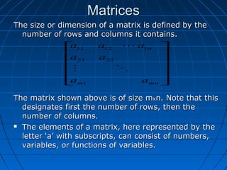 MatricesMatrices
The size or dimension of a matrix is defined by theThe size or dimension of a matrix is defined by the
number of rows and columns it contains.number of rows and columns it contains.
The matrix shown above is of size mThe matrix shown above is of size mxxn. Note that thisn. Note that this
designates first the number of rows, then thedesignates first the number of rows, then the
number of columns.number of columns.
 The elements of a matrix, here represented by theThe elements of a matrix, here represented by the
letter ‘a’ with subscripts, can consist of numbers,letter ‘a’ with subscripts, can consist of numbers,
variables, or functions of variables.variables, or functions of variables.












mnm
n
aa
aa
aaa
1
2221
11211


 