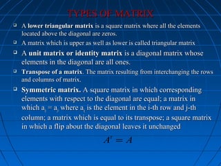 TYPES OF MATRIXTYPES OF MATRIX
 AA lower triangular matrixlower triangular matrix is a square matrix where all the elementsis a square matrix where all the elements
located above the diagonal are zeros.located above the diagonal are zeros.
 A matrix which is upper as well as lower is called triangular matrixA matrix which is upper as well as lower is called triangular matrix
 AA unit matrix or identity matrixunit matrix or identity matrix is a diagonal matrix whoseis a diagonal matrix whose
elements in the diagonal are all ones.elements in the diagonal are all ones.
 Transpose of a matrixTranspose of a matrix. The matrix resulting from interchanging the rows. The matrix resulting from interchanging the rows
and columns of matrix.and columns of matrix.
 Symmetric matrix.Symmetric matrix. A square matrix in which correspondingA square matrix in which corresponding
elements with respect to the diagonal are equal; a matrix inelements with respect to the diagonal are equal; a matrix in
which awhich aijij = a= ajiji where awhere aijij is the element in the i-th row and j-this the element in the i-th row and j-th
column; a matrix which is equal to its transpose; a square matrixcolumn; a matrix which is equal to its transpose; a square matrix
in which a flip about the diagonal leaves it unchangedin which a flip about the diagonal leaves it unchanged
t
A A=
 