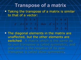 Transpose of a matrixTranspose of a matrix










=










=
028
573
641
,
056
274
831
T
AthenAif
 Taking the transpose of a matrix is similarTaking the transpose of a matrix is similar
to that of a vector:to that of a vector:
 The diagonal elements in the matrix areThe diagonal elements in the matrix are
unaffected, but the other elements areunaffected, but the other elements are
switchedswitched. A matrix which is the same as. A matrix which is the same as
its own transpose is calledits own transpose is called symmetricsymmetric, and, and
one which is the negative of its ownone which is the negative of its own
transpose is calledtranspose is called skew-symmetricskew-symmetric..
 