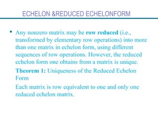 ECHELON &REDUCED ECHELONFORM
 Any nonzero matrix may be row reduced (i.e.,
transformed by elementary row operations) into more
than one matrix in echelon form, using different
sequences of row operations. However, the reduced
echelon form one obtains from a matrix is unique.
Theorem 1: Uniqueness of the Reduced Echelon
Form
Each matrix is row equivalent to one and only one
reduced echelon matrix.
 