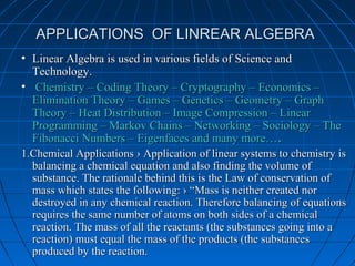APPLICATIONS OF LINREAR ALGEBRAAPPLICATIONS OF LINREAR ALGEBRA
• Linear Algebra is used in various fields of Science andLinear Algebra is used in various fields of Science and
Technology.Technology.
• Chemistry – Coding Theory – Cryptography – Economics –Chemistry – Coding Theory – Cryptography – Economics –
Elimination Theory – Games – Genetics – Geometry – GraphElimination Theory – Games – Genetics – Geometry – Graph
Theory – Heat Distribution – Image Compression – LinearTheory – Heat Distribution – Image Compression – Linear
Programming – Markov Chains – Networking – Sociology – TheProgramming – Markov Chains – Networking – Sociology – The
Fibonacci Numbers – Eigenfaces and many more…Fibonacci Numbers – Eigenfaces and many more…..
1.Chemical Applications › Application of linear systems to chemistry is1.Chemical Applications › Application of linear systems to chemistry is
balancing a chemical equation and also finding the volume ofbalancing a chemical equation and also finding the volume of
substance. The rationale behind this is the Law of conservation ofsubstance. The rationale behind this is the Law of conservation of
mass which states the following: › “Mass is neither created normass which states the following: › “Mass is neither created nor
destroyed in any chemical reaction. Therefore balancing of equationsdestroyed in any chemical reaction. Therefore balancing of equations
requires the same number of atoms on both sides of a chemicalrequires the same number of atoms on both sides of a chemical
reaction. The mass of all the reactants (the substances going into areaction. The mass of all the reactants (the substances going into a
reaction) must equal the mass of the products (the substancesreaction) must equal the mass of the products (the substances
produced by the reaction.produced by the reaction.
 