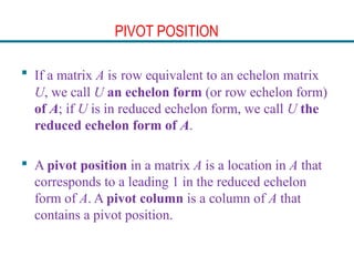 PIVOT POSITION
 If a matrix A is row equivalent to an echelon matrix
U, we call U an echelon form (or row echelon form)
of A; if U is in reduced echelon form, we call U the
reduced echelon form of A.
 A pivot position in a matrix A is a location in A that
corresponds to a leading 1 in the reduced echelon
form of A. A pivot column is a column of A that
contains a pivot position.
 
