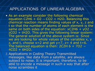 APPLICATIONS OF LINREAR ALGEBRAAPPLICATIONS OF LINREAR ALGEBRA
• As an example consider the following chemicalAs an example consider the following chemical
equation C2H6 + O2 CO2 + H2O. Balancing this→equation C2H6 + O2 CO2 + H2O. Balancing this→
chemical reaction means finding values of x, y, z andchemical reaction means finding values of x, y, z and
t so that the number of atoms of each element is thet so that the number of atoms of each element is the
same on both sides of the equation: xC2H6 + yO2 →same on both sides of the equation: xC2H6 + yO2 →
zCO2 + tH2O. This gives the following linear system:zCO2 + tH2O. This gives the following linear system:
The general solution of the above system is: SinceThe general solution of the above system is: Since
we are looking for whole values of the variables x, ywe are looking for whole values of the variables x, y
z, and t, choose x=2 and get y=7, z= 4 and t=6.z, and t, choose x=2 and get y=7, z= 4 and t=6.
The balanced equation is then: 2C2H 6 + 7O2 →The balanced equation is then: 2C2H 6 + 7O2 →
4CO2 + 6H2O4CO2 + 6H2O..
2.2. Applications in Coding Theory TransmittedApplications in Coding Theory Transmitted
messages, like data from a satellite, are alwaysmessages, like data from a satellite, are always
subject to noise. It is important; therefore, to besubject to noise. It is important; therefore, to be
able to encode a message in such a way that afterable to encode a message in such a way that after
noise scrambles itnoise scrambles it
 
