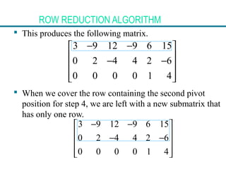 ROW REDUCTION ALGORITHM
 This produces the following matrix.
 When we cover the row containing the second pivot
position for step 4, we are left with a new submatrix that
has only one row.
3 9 12 9 6 15
0 2 4 4 2 6
0 0 0 0 1 4
− − 
 − −
 
  
3 9 12 9 6 15
0 2 4 4 2 6
0 0 0 0 1 4
− − 
 − −
 
  
 