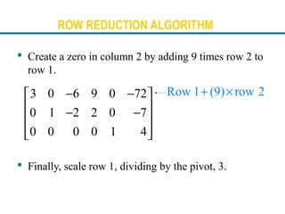 ROW REDUCTION ALGORITHM
 Create a zero in column 2 by adding 9 times row 2 to
row 1.
 Finally, scale row 1, dividing by the pivot, 3.
Row 1 (9) row 2+ ×3 0 6 9 0 72
0 1 2 2 0 7
0 0 0 0 1 4
− − 
 − −
 
  
 