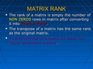 MATRIX RANKMATRIX RANK
 The rank of a matrix is simply the number ofThe rank of a matrix is simply the number of
NON ZEROSNON ZEROS rows in matrix after convertingrows in matrix after converting
it intoit into Echelon FORMEchelon FORM..
 The transpose of a matrix has the same rankThe transpose of a matrix has the same rank
as the original matrix.as the original matrix.
 To find the rank of a matrix by hand, useTo find the rank of a matrix by hand, use
Gauss elimination methodGauss elimination method..
 