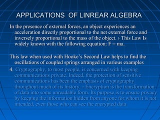 APPLICATIONS OF LINREAR ALGEBRAAPPLICATIONS OF LINREAR ALGEBRA
In the presence of external forces, an object experiences anIn the presence of external forces, an object experiences an
acceleration directly proportional to the net external force andacceleration directly proportional to the net external force and
inversely proportional to the mass of the object. › This Law Isinversely proportional to the mass of the object. › This Law Is
widely known with the following equation: F = ma.widely known with the following equation: F = ma.
This law when used with Hooke’s Second Law helps to find theThis law when used with Hooke’s Second Law helps to find the
oscillations of coupled springs arranged in various examplesoscillations of coupled springs arranged in various examples
4.4. Cryptography, to most people, is concerned with keepingCryptography, to most people, is concerned with keeping
communications private. Indeed, the protection of sensitivecommunications private. Indeed, the protection of sensitive
communications has been the emphasis of cryptographycommunications has been the emphasis of cryptography
throughout much of its history. › Encryption is the transformationthroughout much of its history. › Encryption is the transformation
of data into some unreadable form. Its purpose is to ensure privacyof data into some unreadable form. Its purpose is to ensure privacy
by keeping the information hidden from anyone for whom it is notby keeping the information hidden from anyone for whom it is not
intended, even those who can see the encrypted dataintended, even those who can see the encrypted data
 