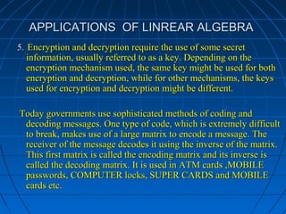 APPLICATIONS OF LINREAR ALGEBRAAPPLICATIONS OF LINREAR ALGEBRA
5.5. Encryption and decryption require the use of some secretEncryption and decryption require the use of some secret
information, usually referred to as a key. Depending on theinformation, usually referred to as a key. Depending on the
encryption mechanism used, the same key might be used for bothencryption mechanism used, the same key might be used for both
encryption and decryption, while for other mechanisms, the keysencryption and decryption, while for other mechanisms, the keys
used for encryption and decryption might be different.used for encryption and decryption might be different.
Today governments use sophisticated methods of coding andToday governments use sophisticated methods of coding and
decoding messages. One type of code, which is extremely difficultdecoding messages. One type of code, which is extremely difficult
to break, makes use of a large matrix to encode a message. Theto break, makes use of a large matrix to encode a message. The
receiver of the message decodes it using the inverse of the matrix.receiver of the message decodes it using the inverse of the matrix.
This first matrix is called the encoding matrix and its inverse isThis first matrix is called the encoding matrix and its inverse is
called the decoding matrix. It is used in ATM cards ,MOBILEcalled the decoding matrix. It is used in ATM cards ,MOBILE
passwords, COMPUTER locks, SUPER CARDS and MOBILEpasswords, COMPUTER locks, SUPER CARDS and MOBILE
cards etc.cards etc.
 