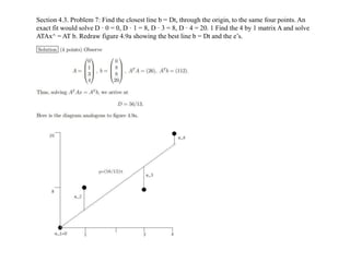 Section 4.3. Problem 7: Find the closest line b = Dt, through the origin, to the same four points. An
exact fit would solv...