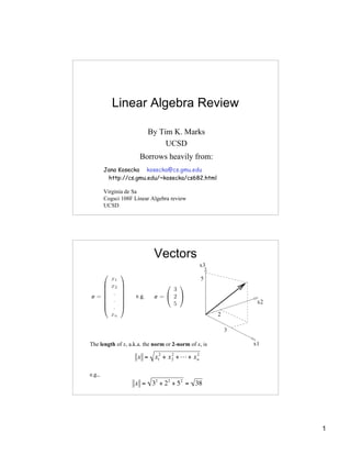 Linear Algebra Review

                         By Tim K. Marks
                              UCSD
                      Borrows heavily from:
        Jana Kosecka kosecka@cs.gmu.edu
         http://cs.gmu.edu/~kosecka/cs682.html

        Virginia de Sa
        Cogsci 108F Linear Algebra review
        UCSD




                            Vectors




The length of x, a.k.a. the norm or 2-norm of x, is

                     x = x12 + x 2 + L + x n
                                 2         2




e.g.,
                    x = 32 + 2 2 + 5 2 = 38
         !


        !

                                                      1
 