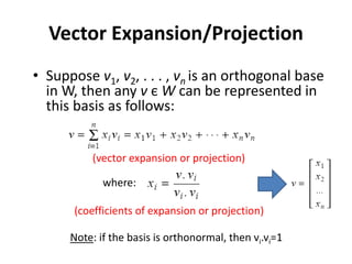 Vector Expansion/Projection
• Suppose v1, v2, . . . , vn is an orthogonal base
in W, then any v є W can be represented in
this basis as follows:
• The xi of the expansion can be computed as follows:
(vector expansion or projection)
(coefficients of expansion or projection)
where:
Note: if the basis is orthonormal, then vi.vi=1
 