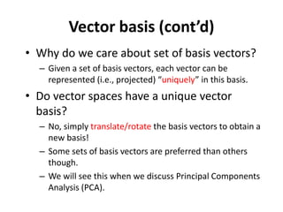 Vector basis (cont’d)
• Why do we care about set of basis vectors?
– Given a set of basis vectors, each vector can be
represented (i.e., projected) “uniquely” in this basis.
• Do vector spaces have a unique vector
basis?
– No, simply translate/rotate the basis vectors to obtain a
new basis!
– Some sets of basis vectors are preferred than others
though.
– We will see this when we discuss Principal Components
Analysis (PCA).
 