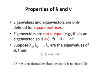 Properties of λ and v
• Eigenvalues and eigenvectors are only
defined for square matrices.
• Eigenvectors are not unique (e.g., if v is an
eigenvector, so is kv) 
• Suppose λ1, λ2, ..., λn are the eigenvalues of
A, then:
 