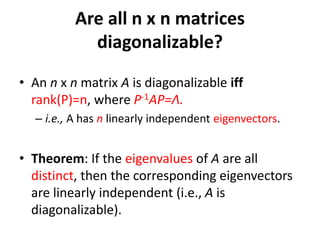 • An n x n matrix A is diagonalizable iff
rank(P)=n, where P-1AP=Λ.
– i.e., A has n linearly independent eigenvectors.
• Theorem: If the eigenvalues of A are all
distinct, then the corresponding eigenvectors
are linearly independent (i.e., A is
diagonalizable).
Are all n x n matrices
diagonalizable?
 