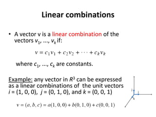 Linear combinations
• A vector v is a linear combination of the
vectors v1, ..., vk if:
where c1, ..., ck are constants.
Example: any vector in R3 can be expressed
as a linear combinations of the unit vectors
i = (1, 0, 0), j = (0, 1, 0), and k = (0, 0, 1)
k
j
i
 