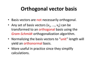 Orthogonal vector basis
• Basis vectors are not necessarily orthogonal.
• Any set of basis vectors (v1, ..., vk) can be
transformed to an orthogonal basis using the
Gram-Schmidt orthogonalization algorithm.
• Normalizing the basis vectors to “unit” length will
yield an orthonormal basis.
• More useful in practice since they simplify
calculations.
 