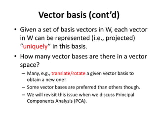 Vector basis (cont’d)
• Given a set of basis vectors in W, each vector
in W can be represented (i.e., projected)
“uniquely” in this basis.
• How many vector bases are there in a vector
space?
– Many, e.g., translate/rotate a given vector basis to
obtain a new one!
– Some vector bases are preferred than others though.
– We will revisit this issue when we discuss Principal
Components Analysis (PCA).
 