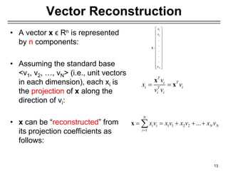 Vector Reconstruction
• A vector x ϵ Rn is represented
by n components:
• Assuming the standard base
<v1, v2, …, vN> (i.e., unit vectors
in each dimension), each xi is
the projection of x along the
direction of vi:
• x can be “reconstructed” from
its projection coefficients as
follows:
13
1
2
.
.
:
.
.
.
N
x
x
x
 
 
 
 
 
 
 
 
 
 
 
 
 
x
T
T
i
i i
T
i i
v
x v
v v
 
x
x
1 1 2 2
1
...
N
i i N N
i
x v x v x v x v

    

x
 